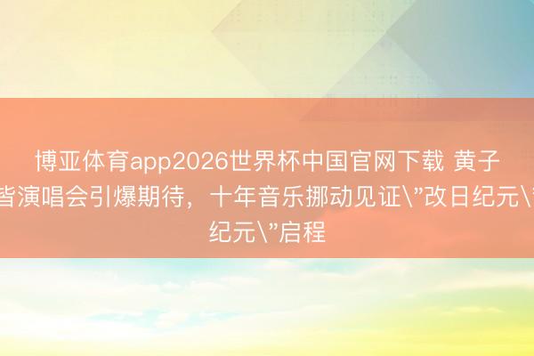 博亚体育app2026世界杯中国官网下载 黄子韬成皆演唱会引爆期待，十年音乐挪动见证
