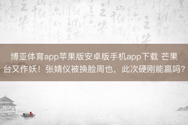 博亚体育app苹果版安卓版手机app下载 芒果台又作妖！张婧仪被换脸周也，此次硬刚能赢吗？