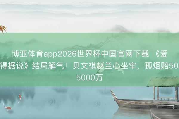 博亚体育app2026世界杯中国官网下载 《爱情莫得据说》结局解气!贝文祺赵兰心坐牢,孤烟赔5000万