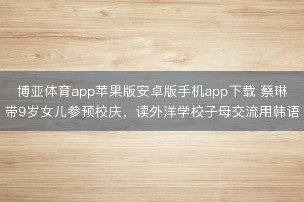 博亚体育app苹果版安卓版手机app下载 蔡琳带9岁女儿参预校庆,读外洋学校子母交流用韩语