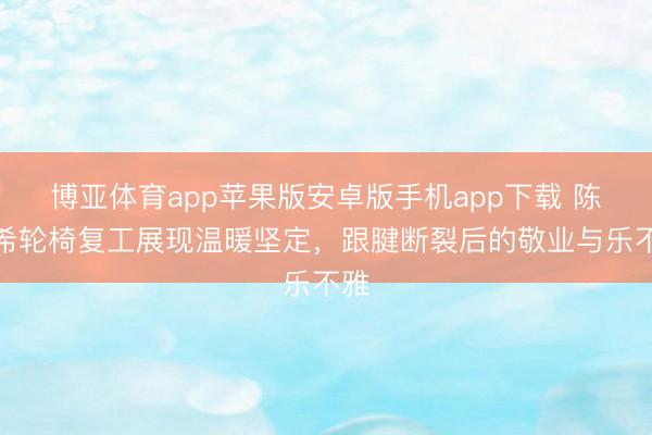 博亚体育app苹果版安卓版手机app下载 陈妍希轮椅复工展现温暖坚定，跟腱断裂后的敬业与乐不雅