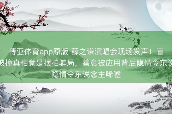 博亚体育app原版 薛之谦演唱会现场发声！盲说念女孩被撞真相竟是摆拍骗局，善意被应用背后隐情令东说念主唏嘘
