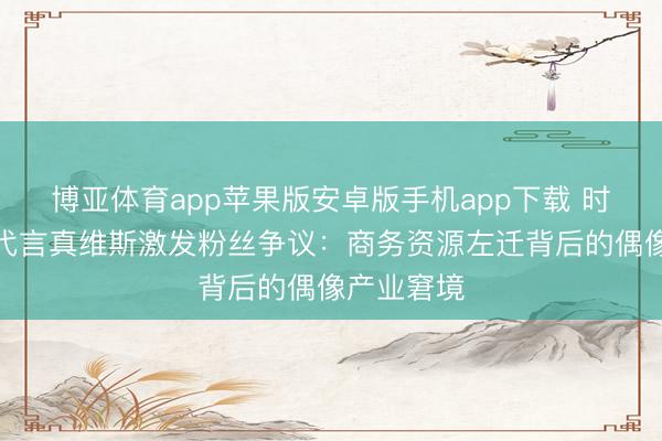 博亚体育app苹果版安卓版手机app下载 时期少年团代言真维斯激发粉丝争议：商务资源左迁背后的偶像产业窘境