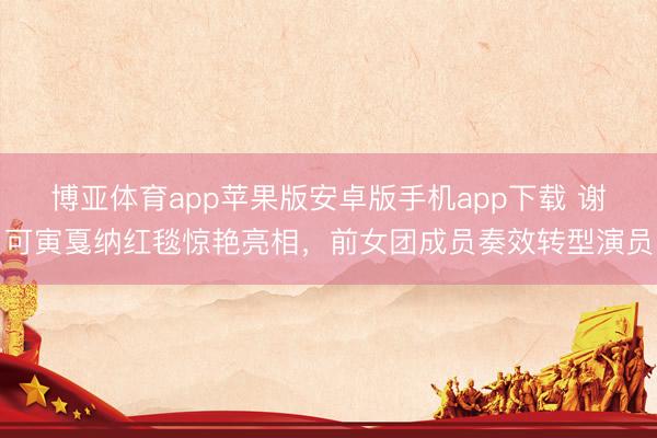 博亚体育app苹果版安卓版手机app下载 谢可寅戛纳红毯惊艳亮相,前女团成员奏效转型演员