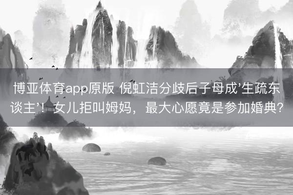 博亚体育app原版 倪虹洁分歧后子母成'生疏东谈主'！女儿拒叫姆妈，最大心愿竟是参加婚典？