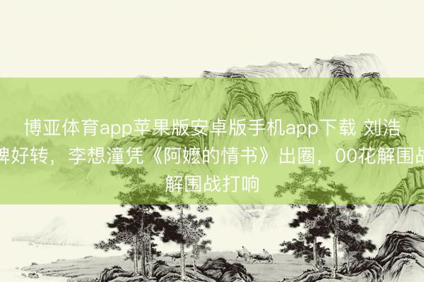 博亚体育app苹果版安卓版手机app下载 刘浩存口碑好转，李想潼凭《阿嬷的情书》出圈，00花解围战打响