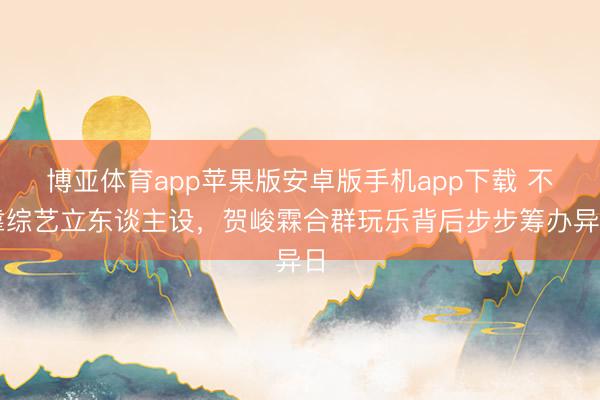 博亚体育app苹果版安卓版手机app下载 不靠综艺立东谈主设，贺峻霖合群玩乐背后步步筹办异日