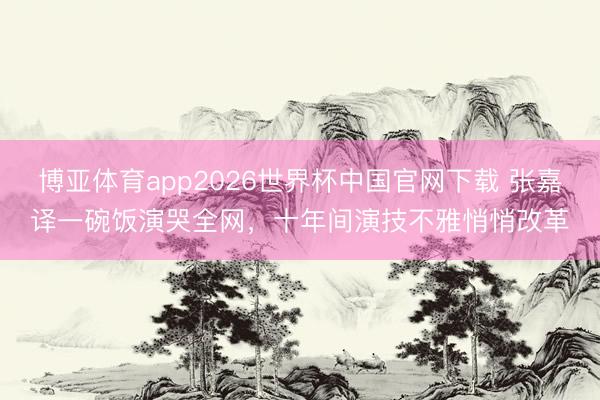 博亚体育app2026世界杯中国官网下载 张嘉译一碗饭演哭全网，十年间演技不雅悄悄改革