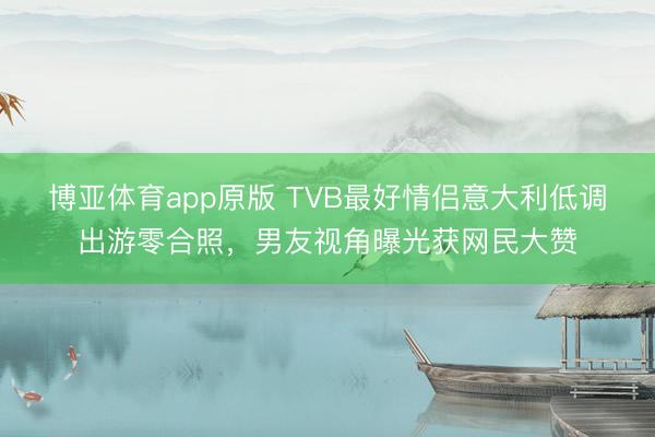 博亚体育app原版 TVB最好情侣意大利低调出游零合照，男友视角曝光获网民大赞