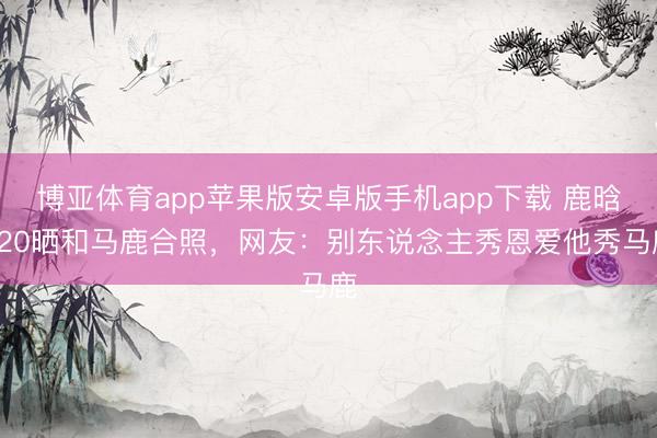 博亚体育app苹果版安卓版手机app下载 鹿晗520晒和马鹿合照,网友:别东说念主秀恩爱他秀马鹿