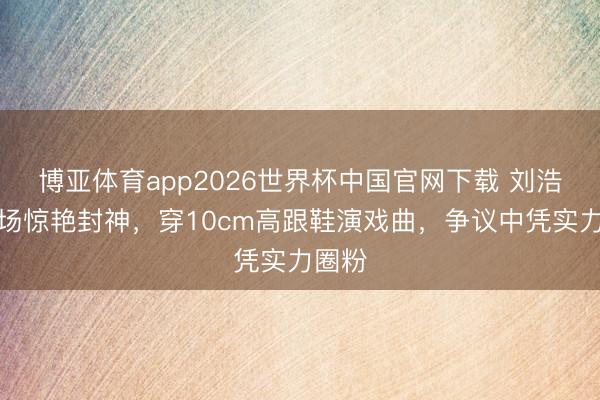 博亚体育app2026世界杯中国官网下载 刘浩存专场惊艳封神，穿10cm高跟鞋演戏曲，争议中凭实力圈粉
