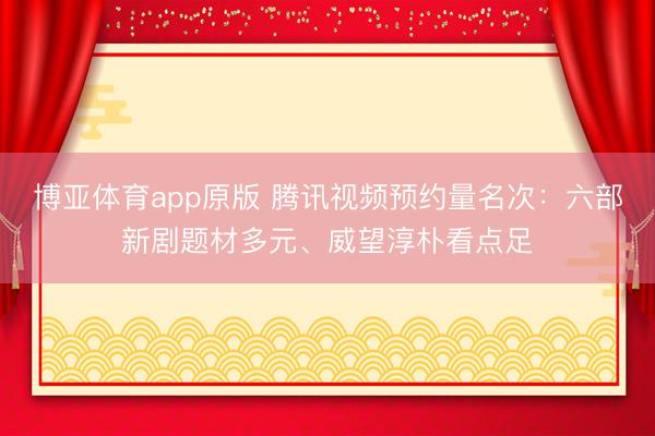 博亚体育app原版 腾讯视频预约量名次：六部新剧题材多元、威望淳朴看点足