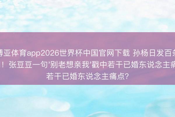 博亚体育app2026世界杯中国官网下载 孙杨日发百条音问！张豆豆一句'别老想亲我'戳中若干已婚东说念主痛点？