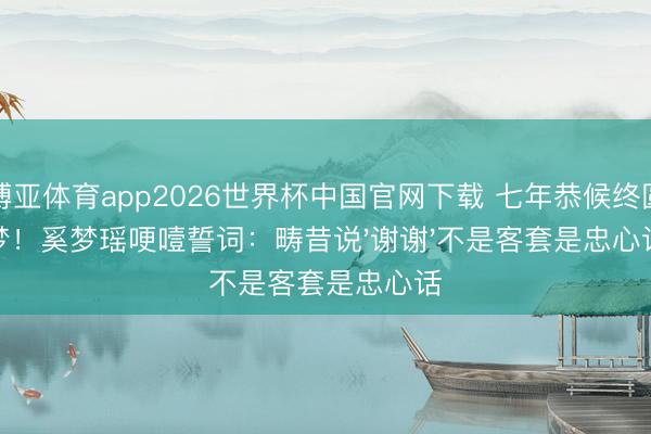 博亚体育app2026世界杯中国官网下载 七年恭候终圆梦!奚梦瑶哽噎誓词:畴昔说'谢谢'不是客套是忠心话