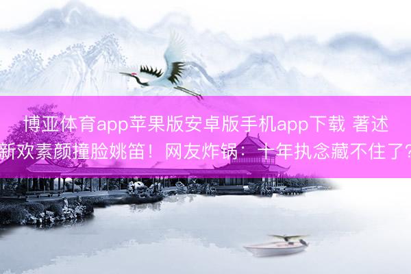 博亚体育app苹果版安卓版手机app下载 著述新欢素颜撞脸姚笛！网友炸锅：十年执念藏不住了？
