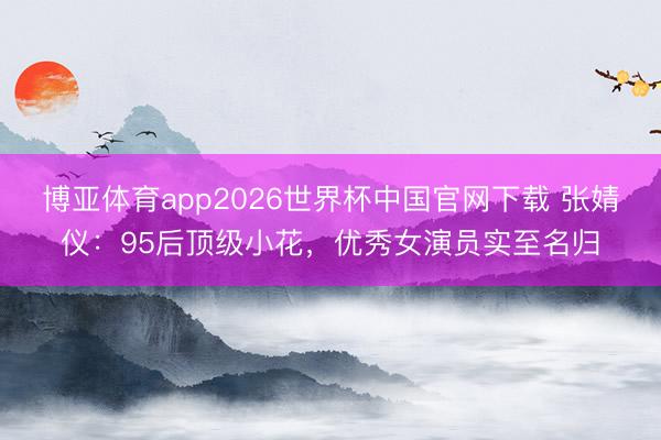 博亚体育app2026世界杯中国官网下载 张婧仪:95后顶级小花,优秀女演员实至名归