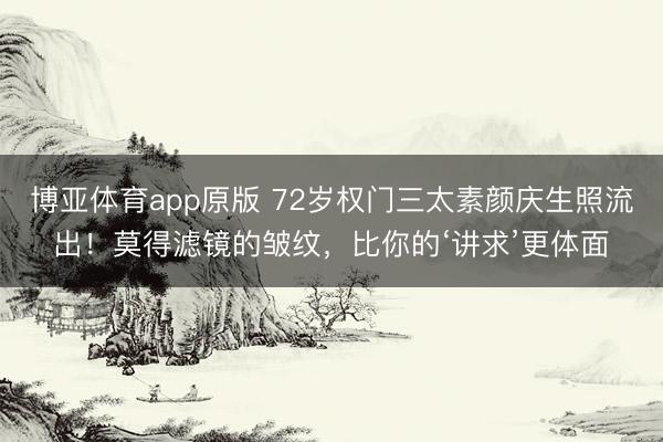 博亚体育app原版 72岁权门三太素颜庆生照流出！莫得滤镜的皱纹，比你的‘讲求’更体面