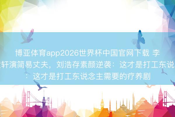 博亚体育app2026世界杯中国官网下载 李路导演又王炸!黄轩演简易丈夫,刘浩存素颜逆袭:这才是打工东说念主需要的疗养剧