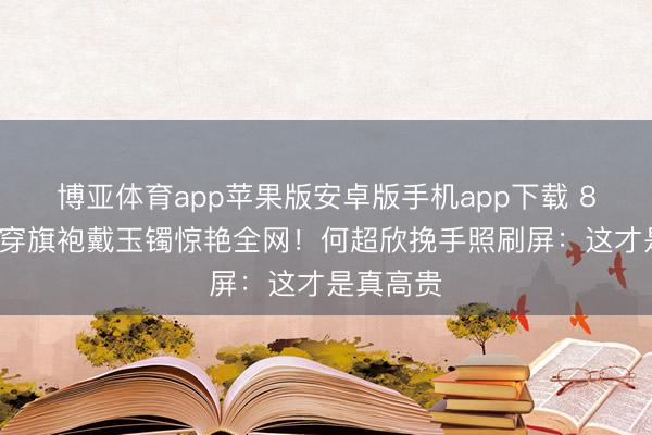 博亚体育app苹果版安卓版手机app下载 80岁外婆穿旗袍戴玉镯惊艳全网!何超欣挽手照刷屏:这才是真高贵