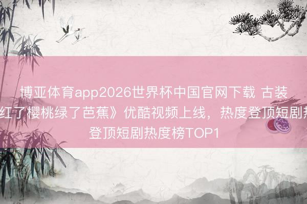 博亚体育app2026世界杯中国官网下载 古装爱情短剧《红了樱桃绿了芭蕉》优酷视频上线,热度登顶短剧热度榜TOP1