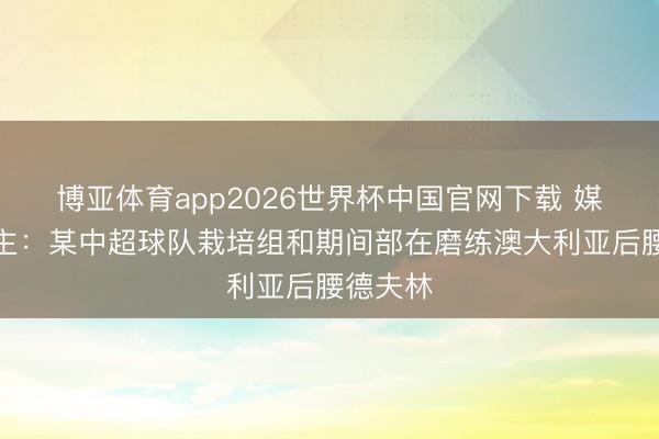 博亚体育app2026世界杯中国官网下载 媒体东谈主:某中超球队栽培组和期间部在磨练澳大利亚后腰德夫林