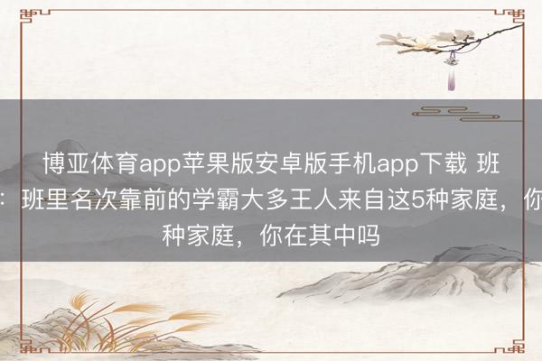 博亚体育app苹果版安卓版手机app下载 班主任坦言:班里名次靠前的学霸大多王人来自这5种家庭,你在其中吗