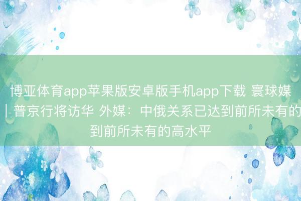 博亚体育app苹果版安卓版手机app下载 寰球媒体聚焦|普京行将访华 外媒:中俄关系已达到前所未有的高水平