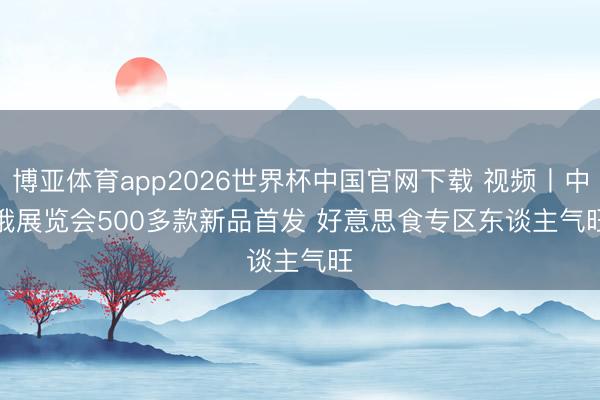 博亚体育app2026世界杯中国官网下载 视频丨中俄展览会500多款新品首发 好意思食专区东谈主气旺