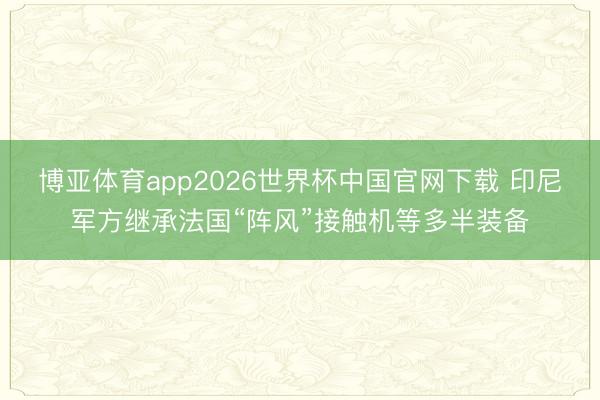 博亚体育app2026世界杯中国官网下载 印尼军方继承法国“阵风”接触机等多半装备