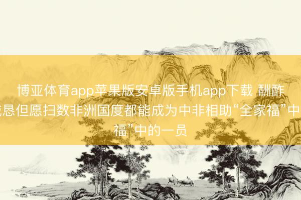 博亚体育app苹果版安卓版手机app下载 酬酢部：诚恳但愿扫数非洲国度都能成为中非相助“全家福”中的一员