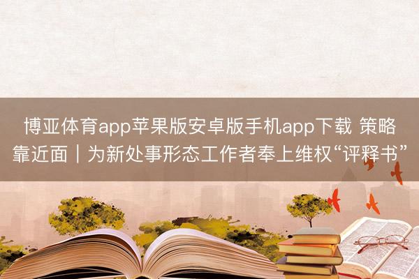 博亚体育app苹果版安卓版手机app下载 策略靠近面｜为新处事形态工作者奉上维权“评释书”