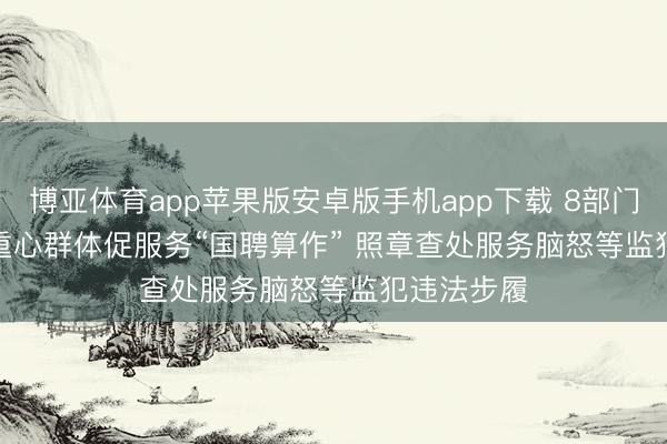 博亚体育app苹果版安卓版手机app下载 8部门融合开展重心群体促服务“国聘算作” 照章查处服务脑怒等监犯违法步履