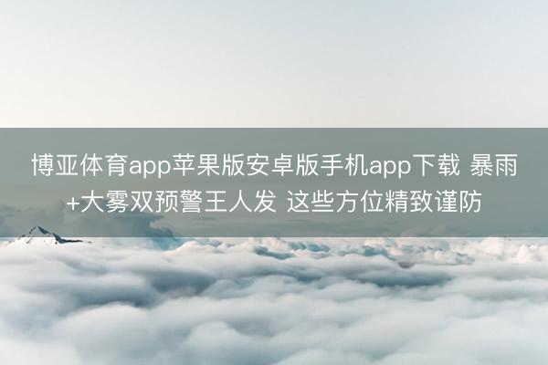 博亚体育app苹果版安卓版手机app下载 暴雨+大雾双预警王人发 这些方位精致谨防
