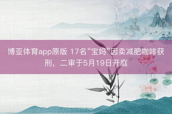 博亚体育app原版 17名“宝妈”因卖减肥咖啡获刑，二审于5月19日开庭