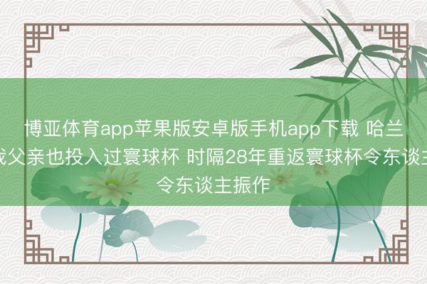 博亚体育app苹果版安卓版手机app下载 哈兰德：我父亲也投入过寰球杯 时隔28年重返寰球杯令东谈主振作