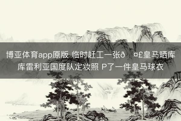 博亚体育app原版 临时赶工一张🤣皇马晒库库雷利亚国度队定妆照 P了一件皇马球衣