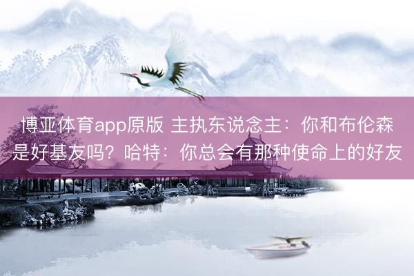 博亚体育app原版 主执东说念主：你和布伦森是好基友吗？哈特：你总会有那种使命上的好友