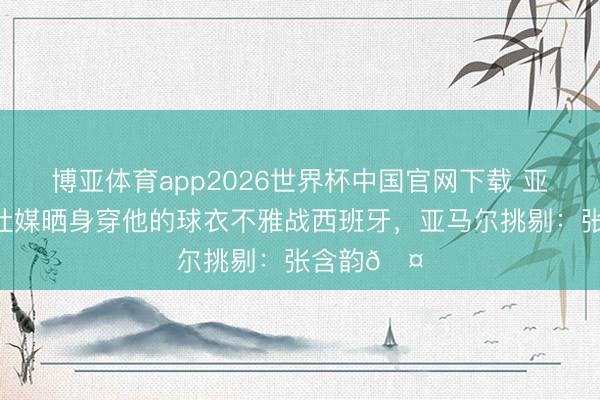 博亚体育app2026世界杯中国官网下载 亚马尔女友社媒晒身穿他的球衣不雅战西班牙，亚马尔挑剔：张含韵🤎