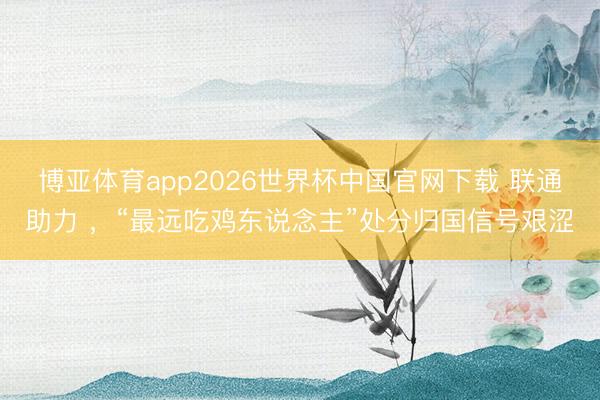 博亚体育app2026世界杯中国官网下载 联通助力 ,“最远吃鸡东说念主”处分归国信号艰涩