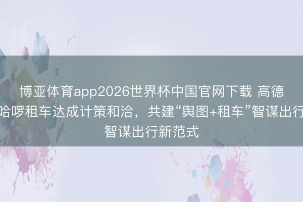 博亚体育app2026世界杯中国官网下载 高德车服与哈啰租车达成计策和洽,共建“舆图+租车”智谋出行新范式