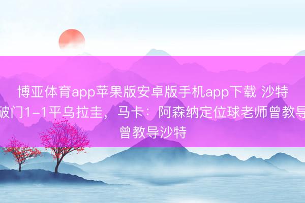 博亚体育app苹果版安卓版手机app下载 沙特角球破门1-1平乌拉圭，马卡：阿森纳定位球老师曾教导沙特