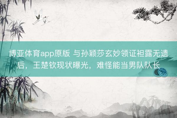 博亚体育app原版 与孙颖莎玄妙领证袒露无遗后，王楚钦现状曝光，难怪能当男队队长