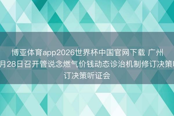 博亚体育app2026世界杯中国官网下载 广州将于4月28日召开管说念燃气价钱动态诊治机制修订决策听证会