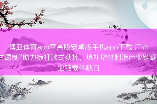 博亚体育app苹果版安卓版手机app下载 广州“见告甘愿制”助力标杆款式获批,填补增材制造产业链载体缺口