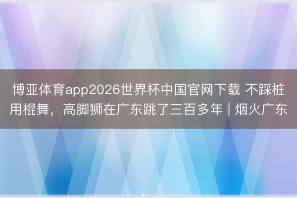 博亚体育app2026世界杯中国官网下载 不踩桩用棍舞，高脚狮在广东跳了三百多年 | 烟火广东
