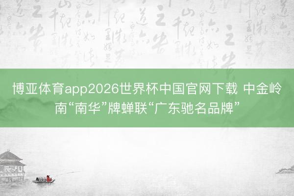 博亚体育app2026世界杯中国官网下载 中金岭南“南华”牌蝉联“广东驰名品牌”
