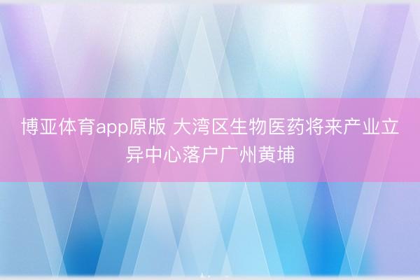 博亚体育app原版 大湾区生物医药将来产业立异中心落户广州黄埔
