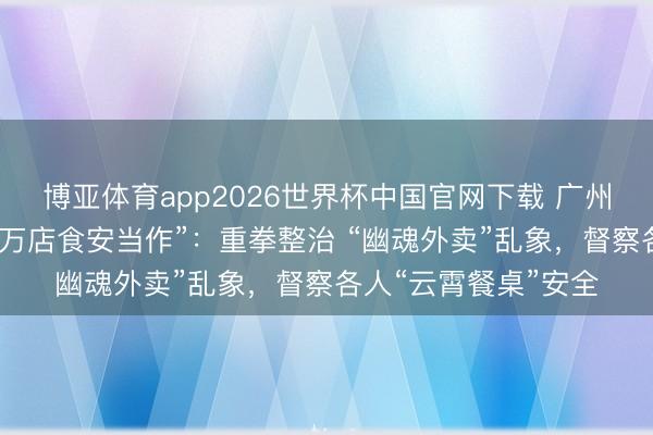 博亚体育app2026世界杯中国官网下载 广州市越秀区立异开展“万店食安当作”：重拳整治 “幽魂外卖”乱象，督察各人“云霄餐桌”安全