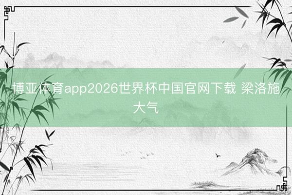 博亚体育app2026世界杯中国官网下载 梁洛施大气