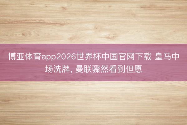 博亚体育app2026世界杯中国官网下载 皇马中场洗牌， 曼联骤然看到但愿